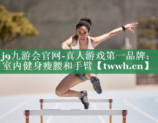 j9九游会官网-真人游戏第一品牌：室内健身瘦腰和手臂