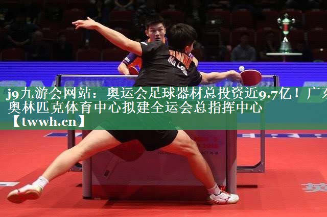 j9九游会网站：奥运会足球器材总投资近9.7亿！广东奥林匹克体育中心拟建全运会总指挥中心