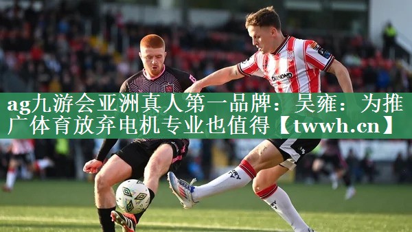 ag九游会亚洲真人第一品牌：吴雍：为推广体育放弃电机专业也值得