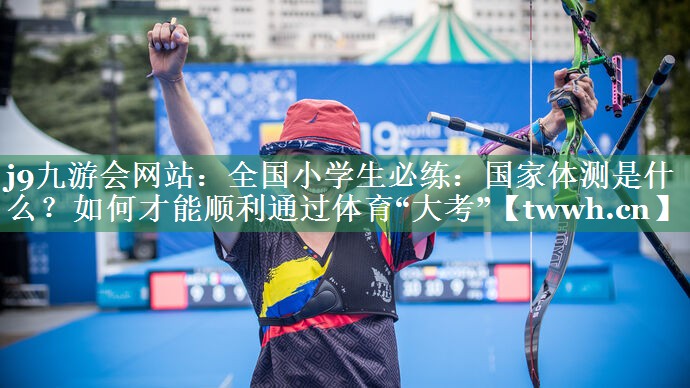 j9九游会网站：全国小学生必练：国家体测是什么？如何才能顺利通过体育“大考”