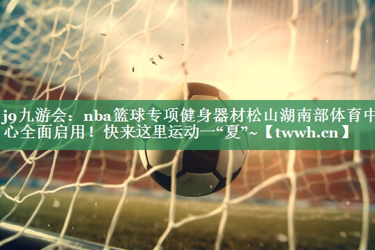 j9九游会：nba篮球专项健身器材松山湖南部体育中心全面启用！快来这里运动一“夏”~