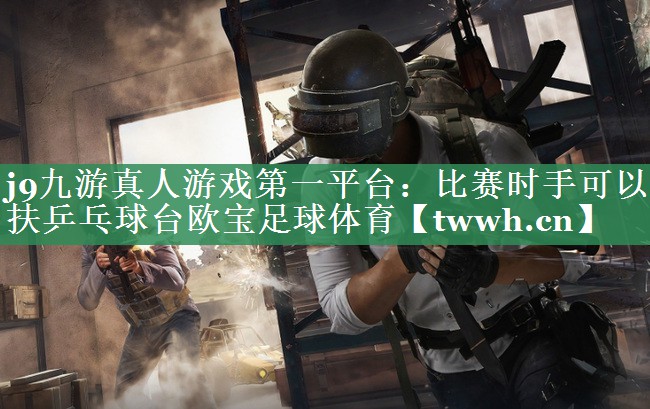 j9九游真人游戏第一平台：比赛时手可以扶乒乓球台欧宝足球体育