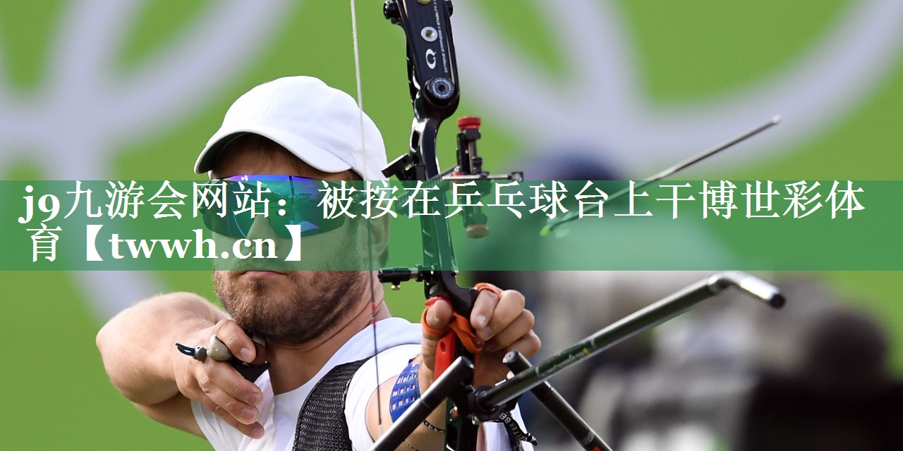 j9九游会网站：被按在乒乓球台上干博世彩体育
