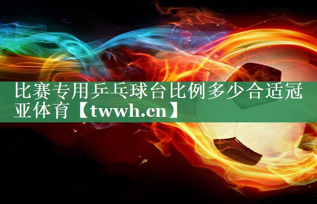 比赛专用乒乓球台比例多少合适冠亚体育