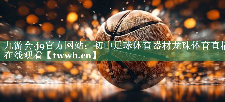 九游会·j9官方网站：初中足球体育器材龙珠体育直播在线观看