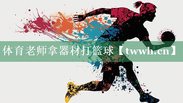 体育老师拿器材打篮球 体育老师拿器材打篮球