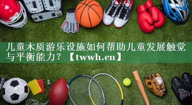 儿童木质游乐设施如何帮助儿童发展触觉与平衡能力? 儿童木质游乐设施如何帮助儿童发展触觉与平衡能力?
