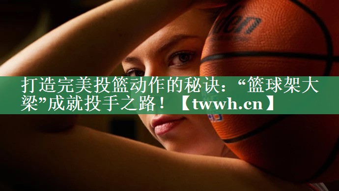 打造完美投篮动作的秘诀:“篮球架大梁”成就投手之路! 打造完美投篮动作的秘诀:“篮球架大梁”成就投手之路!